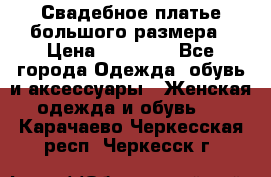 Свадебное платье большого размера › Цена ­ 17 000 - Все города Одежда, обувь и аксессуары » Женская одежда и обувь   . Карачаево-Черкесская респ.,Черкесск г.